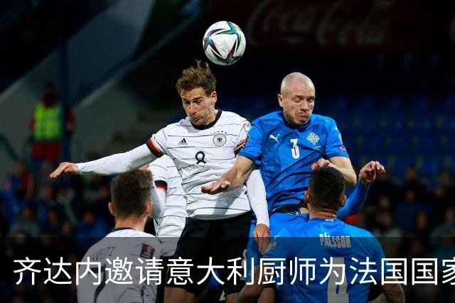 齐达内邀请意大利厨师为法国国家队服务，重温昔日美味意面